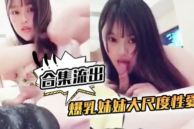 合集流出爆乳妹妹大尺度性愛私拍合集流出和土豪無套啪啪玩奶操穴誰能比我快