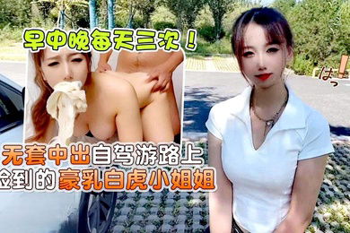 小桃早中晚每天三次无套中出自驾游路上捡到的豪乳白虎小姐姐