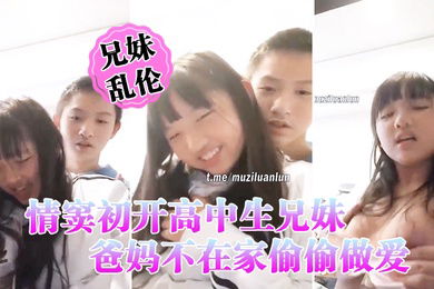 情窦初开高中生兄妹乱伦爸妈不在家偷偷做爱萝莉妹妹被哥哥揉胸揉得高潮娇喘小伙子一看就练过妹妹下面估计早就淫水泛滥了