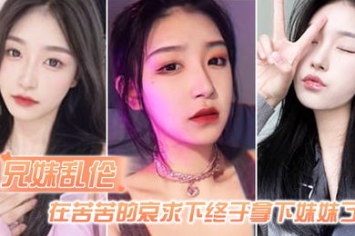 兄妹乱伦在苦苦的哀求下终于拿下妹妹了逼逼有夹功阴部夹JB口交插妹妹全过程