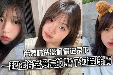 【表妹乱伦】带表妹洗澡偷偷记录下一起在浴室爱爱的整个过程详情
