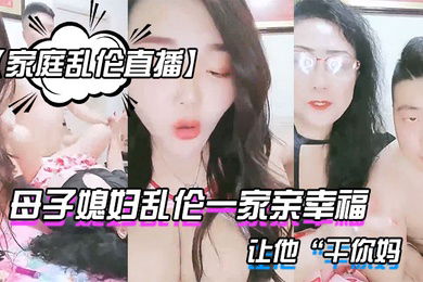 家庭乱伦直播母子媳妇乱伦一家亲幸福的小胖草得巨乳媳妇受不了让他干你妈