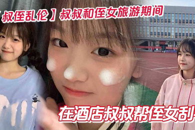 【叔侄乱伦】叔叔和侄女旅游期间在酒店叔叔帮侄女刮毛