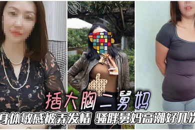 【二舅妈乱伦】插大胸二舅妈，身体敏感被弄发情，骚胖舅妈高潮好几次