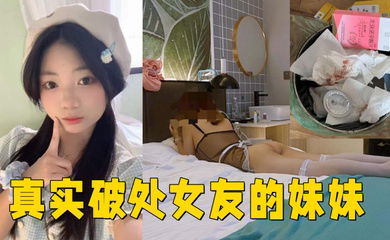 真实破处女友的妹妹 ,处女，18岁，无套内射