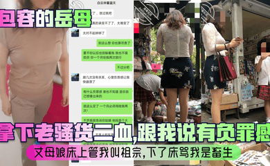 【包容的岳母】拿下老骚货二血，跟我说有负罪感？丈母娘床上管我叫祖宗，下了床骂我是畜生！