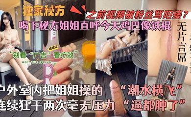 【会喷水的亲姐姐】喝下秘方姐姐直呼今天鸡巴像铁棍！户外室内把姐姐操的潮水横飞，连续狂干两次毫无压力！逼都肿了！