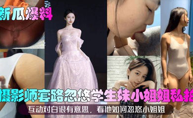 【新瓜爆料】摄影师套路忽悠学生妹小姐姐私拍！互动对白很有意思，看他如何忽悠小姐姐！