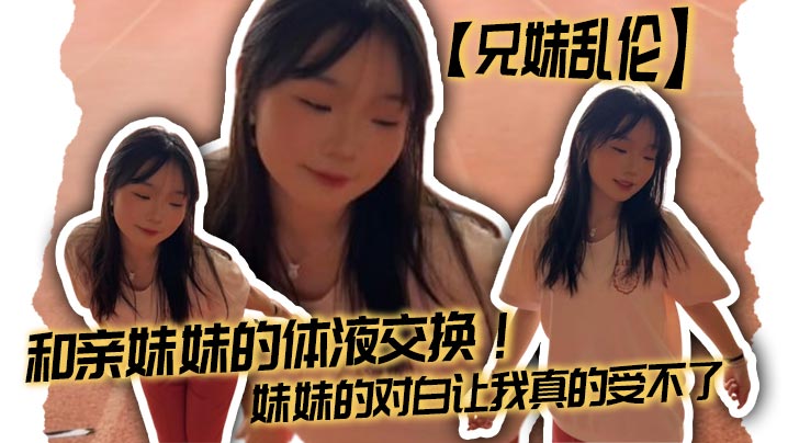 【兄妹乱伦】和亲妹妹的体液交换！妹妹的对白让我真的受不了
