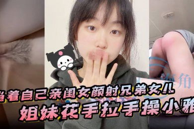 当着自己亲闺女颜射兄弟女儿姐妹花手拉手操小雅