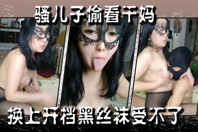 骚儿子偷看干妈换上开档黑丝袜受不了掏出鸡巴让她给口交妈咪满足儿子后入还得摸着奶子直接在地板上草起来