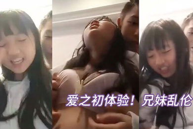 爱之初体验兄妹乱伦循序渐进从揉奶开始进入状态再进入下面妹妹忍不住淫叫