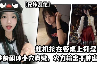 兄妹乱伦妹妹在厨房和爸爸打电话趁机按在餐桌上奸淫妙龄酮体小穴真嫩火力输出干肿蜜穴