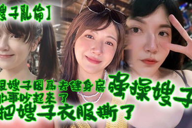 嫂子乱伦跟嫂子因为去健身房的事吵起来了把嫂子衣服撕了强操嫂子