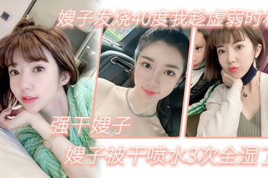 嫂子乱伦嫂子发烧40度我趁虚弱时机强干嫂子嫂子被干喷水3次全湿了