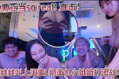 超真实黑亚当soreal直击传播妹现场娃娃叫上闺蜜L奶面包小姐姐打团战四奶连击双手无法掌握