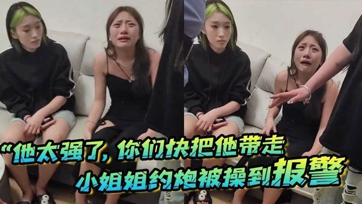 “他太强了，你们快把他带走”小姐姐约炮被操到报警，梨花带雨的向警察讲述