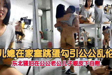 儿媳在家塞跳蛋勾引公公乱伦东北骚妇在公公老公儿子眼皮下自慰