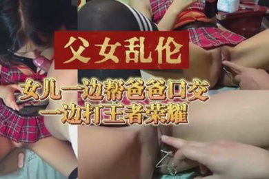 父女乱伦女儿一边帮爸爸口交一边打王者荣耀